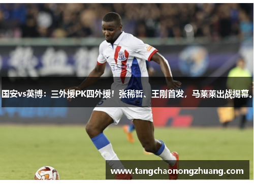 国安vs英博：三外援PK四外援！张稀哲、王刚首发，马莱莱出战揭幕。
