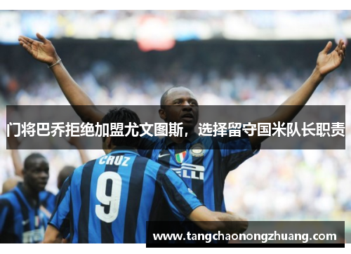 门将巴乔拒绝加盟尤文图斯，选择留守国米队长职责